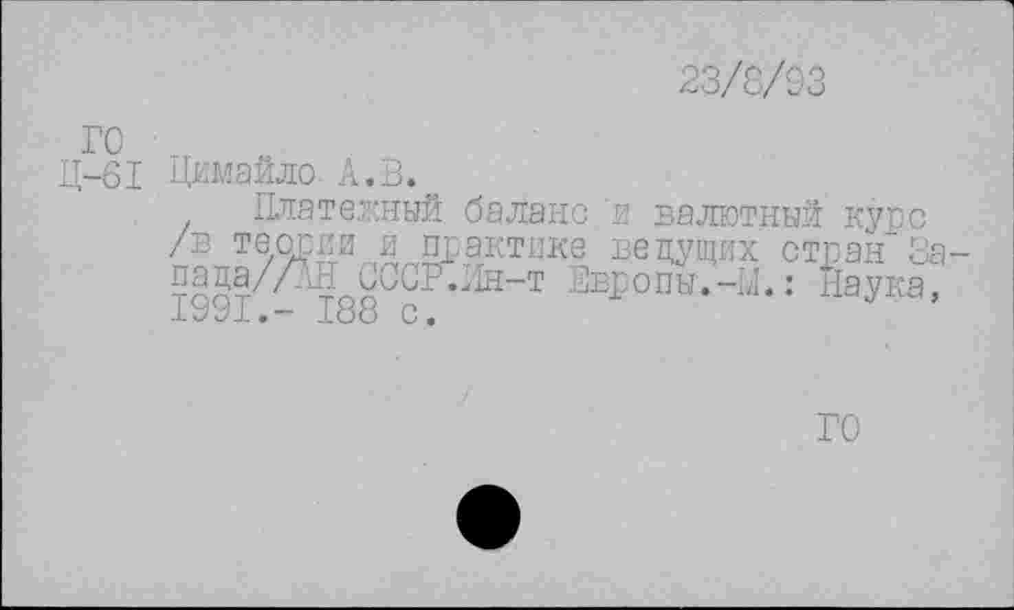 ﻿23/8/S3
ГС
Ц-61 Цимайло. А.В.
Платежный баланс 'и валютный купе /в теории и практике ведущих стран За-пада/ЛН СССР.Лн-т Европы.-М.: Наука, 1991.- 188 с.	J ’
ГО